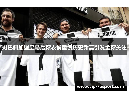 姆巴佩加盟皇马后球衣销量创历史新高引发全球关注