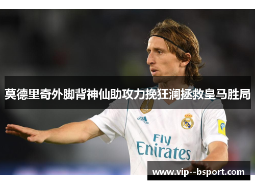 莫德里奇外脚背神仙助攻力挽狂澜拯救皇马胜局