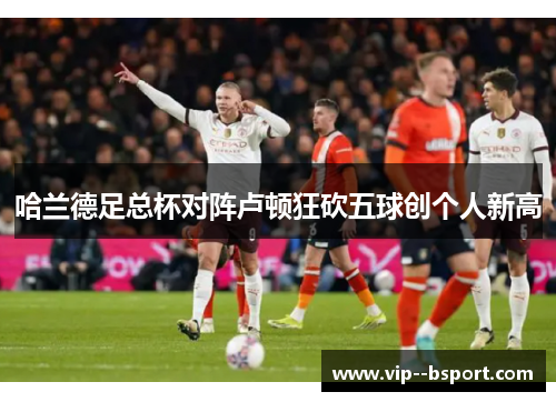 哈兰德足总杯对阵卢顿狂砍五球创个人新高