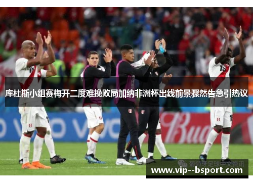 库杜斯小组赛梅开二度难挽败局加纳非洲杯出线前景骤然告急引热议