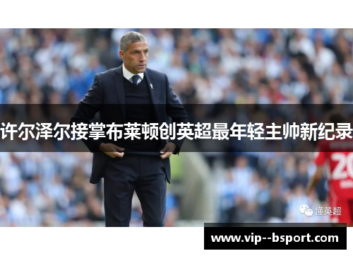 许尔泽尔接掌布莱顿创英超最年轻主帅新纪录 许尔泽尔接掌布莱顿创英超最年轻主帅新纪录