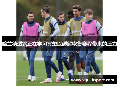 哈兰德透露正在学习冥想以缓解密集赛程带来的压力 哈兰德透露正在学习冥想以缓解密集赛程带来的压力