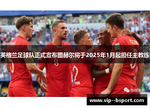 英格兰足球队正式宣布图赫尔将于2025年1月起担任主教练